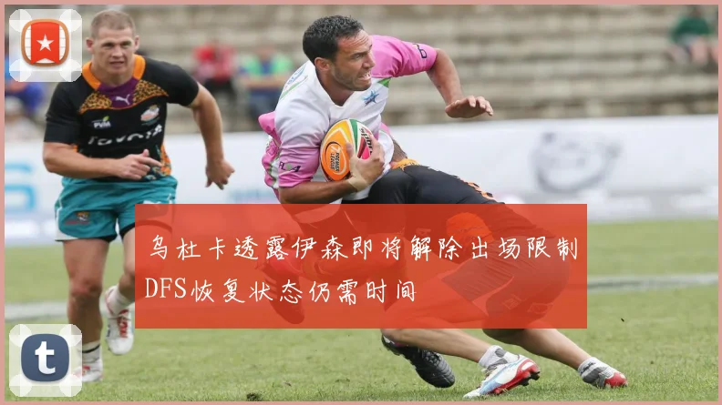 乌杜卡透露伊森即将解除出场限制DFS恢复状态仍需时间