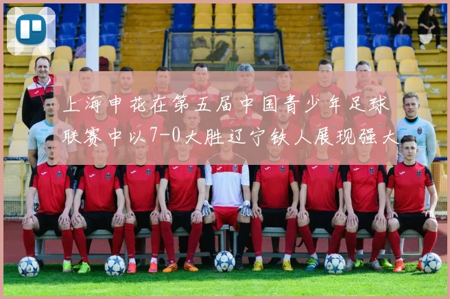 上海申花在第五届中国青少年足球联赛中以7-0大胜辽宁铁人展现强大实力