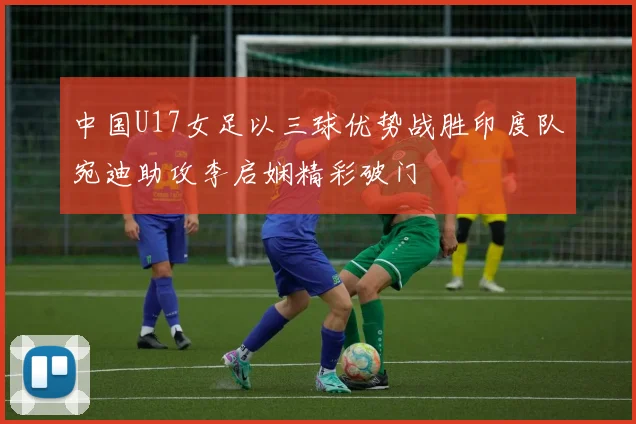 中国U17女足以三球优势战胜印度队宛迪助攻李启娴精彩破门