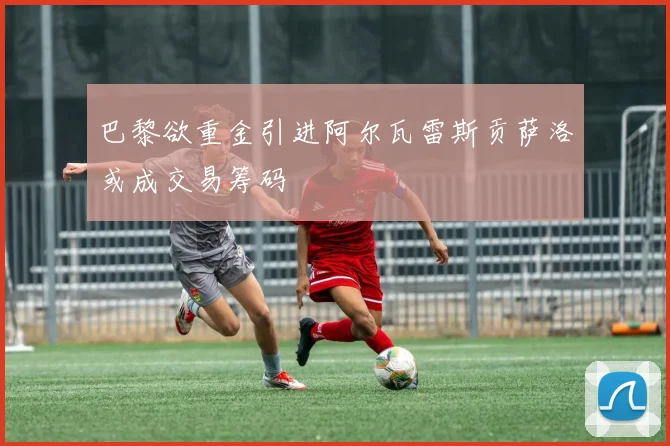 巴黎欲重金引进阿尔瓦雷斯贡萨洛或成交易筹码