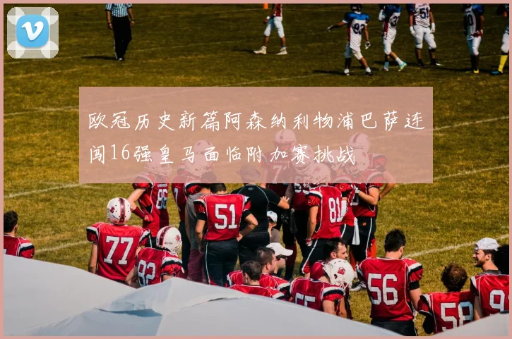 欧冠历史新篇阿森纳利物浦巴萨连闯16强皇马面临附加赛挑战