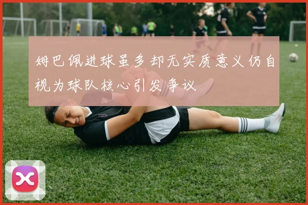姆巴佩进球虽多却无实质意义仍自视为球队核心引发争议