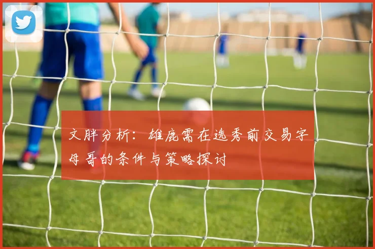 文胖分析：雄鹿需在选秀前交易字母哥的条件与策略探讨