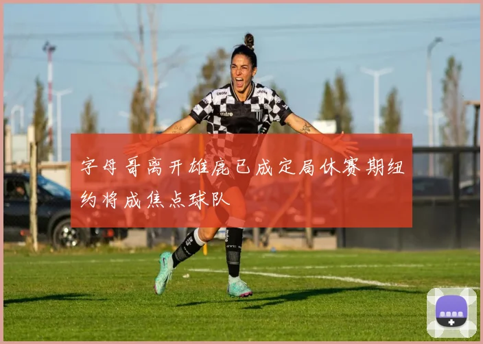 字母哥离开雄鹿已成定局休赛期纽约将成焦点球队