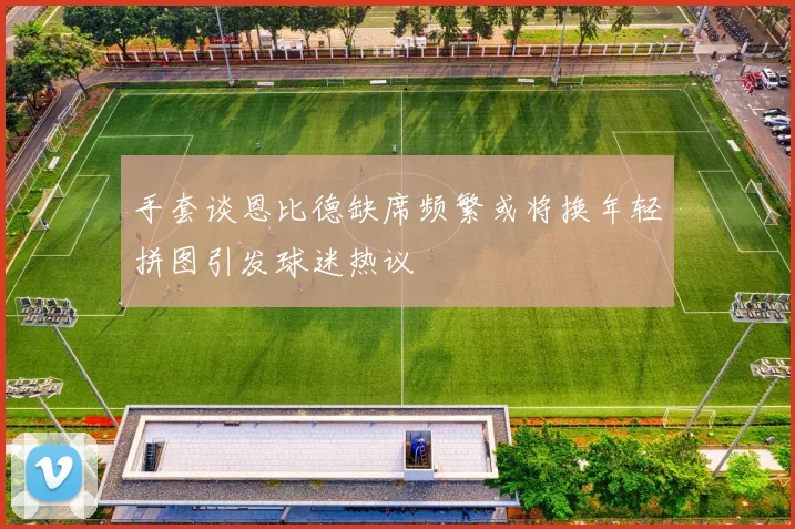 手套谈恩比德缺席频繁或将换年轻拼图引发球迷热议