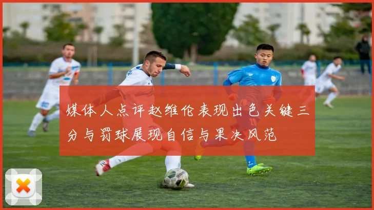 媒体人点评赵维伦表现出色关键三分与罚球展现自信与果决风范