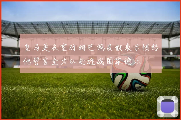 皇马更衣室对姆巴佩度假表示愤怒他誓言全力以赴迎战国家德比