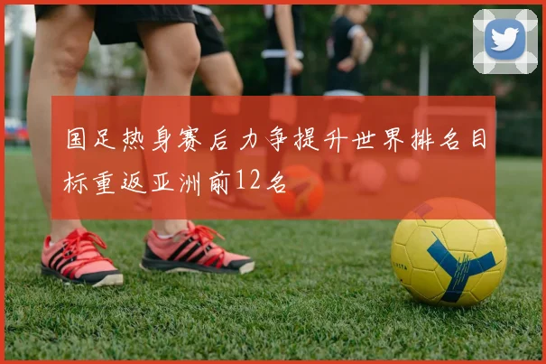 国足热身赛后力争提升世界排名目标重返亚洲前12名