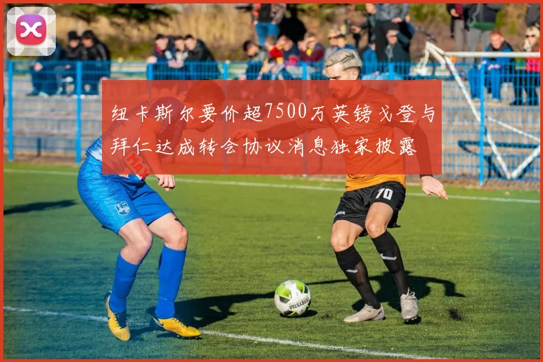 纽卡斯尔要价超7500万英镑戈登与拜仁达成转会协议消息独家披露
