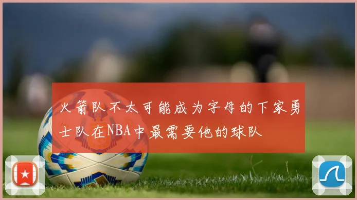 火箭队不太可能成为字母的下家勇士队在NBA中最需要他的球队
