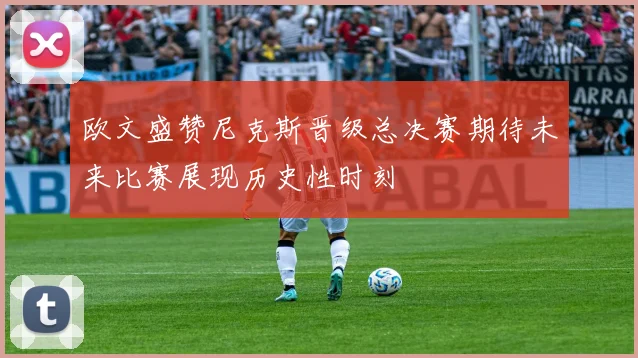 欧文盛赞尼克斯晋级总决赛期待未来比赛展现历史性时刻