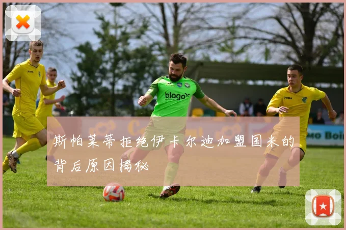 斯帕莱蒂拒绝伊卡尔迪加盟国米的背后原因揭秘