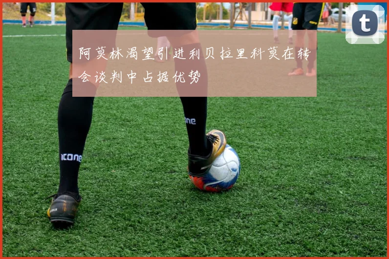 阿莫林渴望引进利贝拉里科莫在转会谈判中占据优势