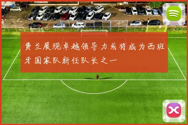 费兰展现卓越领导力或将成为西班牙国家队新任队长之一